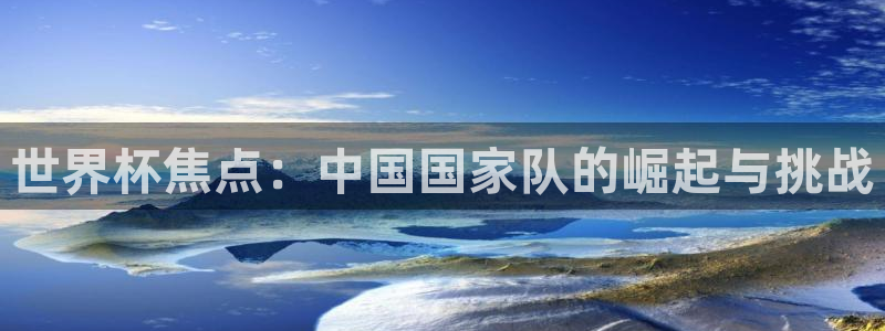 欧洲区世界杯预选赛：世界杯焦点：中国国家队的崛起与挑战